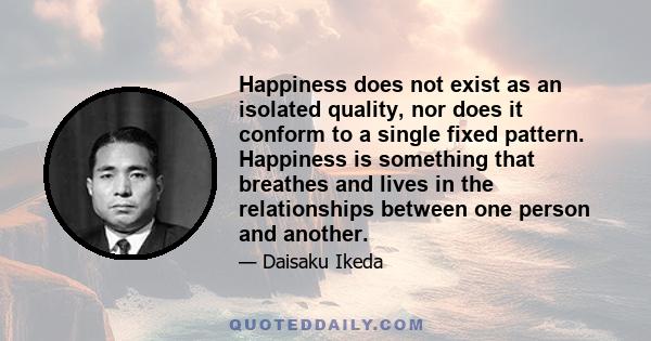 Happiness does not exist as an isolated quality, nor does it conform to a single fixed pattern. Happiness is something that breathes and lives in the relationships between one person and another.