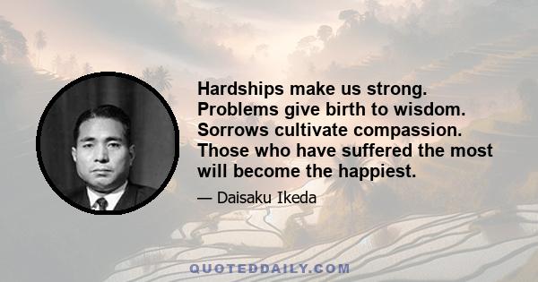 Hardships make us strong. Problems give birth to wisdom. Sorrows cultivate compassion. Those who have suffered the most will become the happiest.