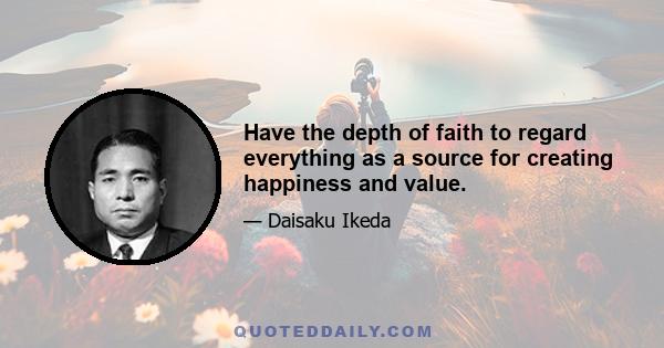 Have the depth of faith to regard everything as a source for creating happiness and value.