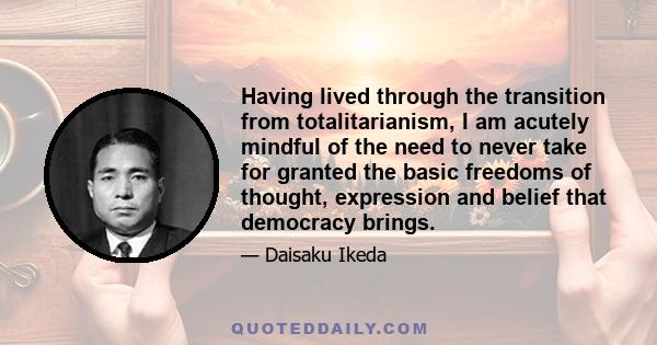 Having lived through the transition from totalitarianism, I am acutely mindful of the need to never take for granted the basic freedoms of thought, expression and belief that democracy brings.