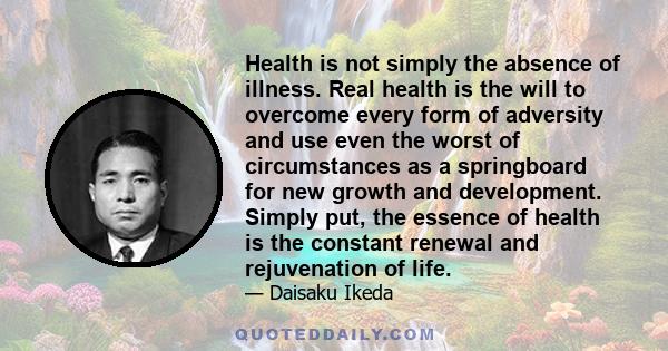 Health is not simply the absence of illness. Real health is the will to overcome every form of adversity and use even the worst of circumstances as a springboard for new growth and development. Simply put, the essence