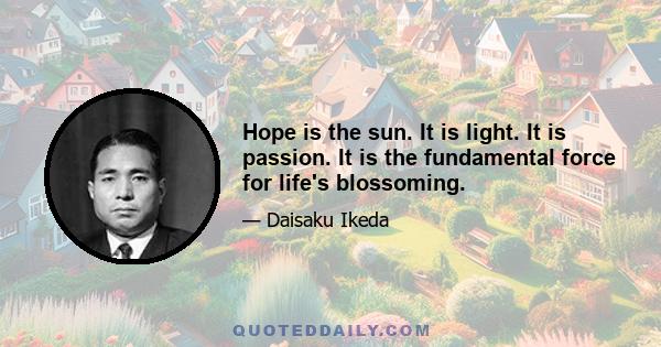 Hope is the sun. It is light. It is passion. It is the fundamental force for life's blossoming.