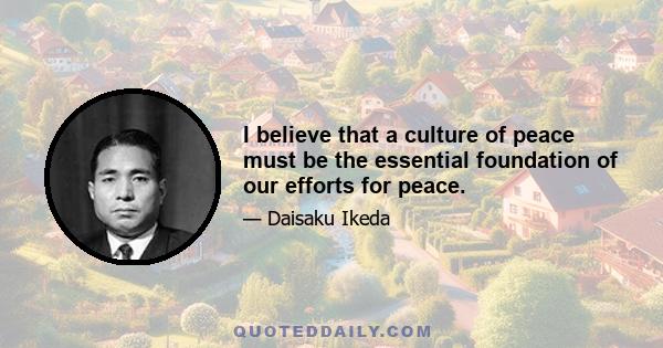 I believe that a culture of peace must be the essential foundation of our efforts for peace.