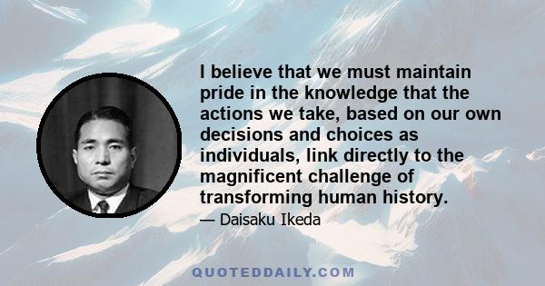 I believe that we must maintain pride in the knowledge that the actions we take, based on our own decisions and choices as individuals, link directly to the magnificent challenge of transforming human history.