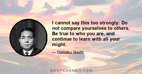 I cannot say this too strongly: Do not compare yourselves to others. Be true to who you are, and continue to learn with all your might.