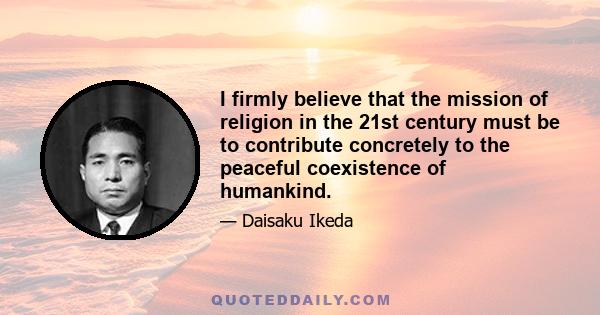 I firmly believe that the mission of religion in the 21st century must be to contribute concretely to the peaceful coexistence of humankind.