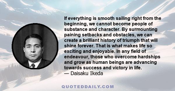 If everything is smooth sailing right from the beginning, we cannot become people of substance and character. By surmounting paining setbacks and obstacles, we can create a brilliant history of triumph that will shine