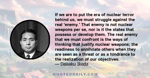 If we are to put the era of nuclear terror behind us, we must struggle against the real 'enemy.' That enemy is not nuclear weapons per se, nor is it the states that possess or develop them. The real enemy that we must