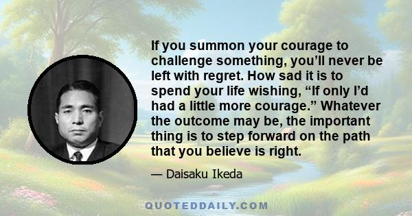 If you summon your courage to challenge something, you’ll never be left with regret. How sad it is to spend your life wishing, “If only I’d had a little more courage.” Whatever the outcome may be, the important thing is 