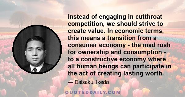 Instead of engaging in cutthroat competition, we should strive to create value. In economic terms, this means a transition from a consumer economy - the mad rush for ownership and consumption - to a constructive economy 