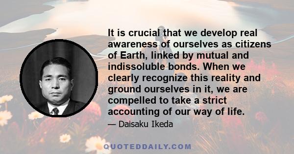 It is crucial that we develop real awareness of ourselves as citizens of Earth, linked by mutual and indissoluble bonds. When we clearly recognize this reality and ground ourselves in it, we are compelled to take a