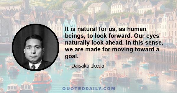 It is natural for us, as human beings, to look forward. Our eyes naturally look ahead. In this sense, we are made for moving toward a goal.