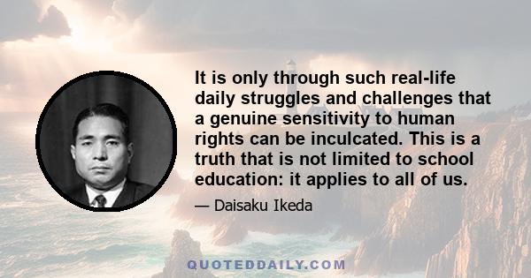 It is only through such real-life daily struggles and challenges that a genuine sensitivity to human rights can be inculcated. This is a truth that is not limited to school education: it applies to all of us.