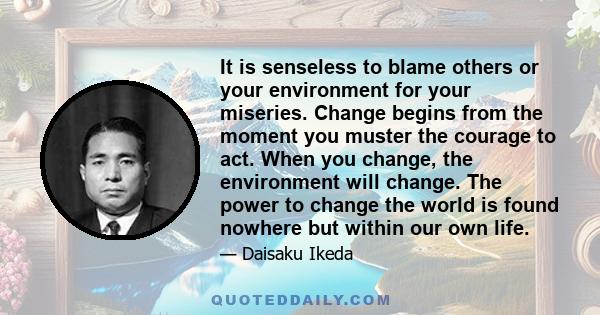 It is senseless to blame others or your environment for your miseries. Change begins from the moment you muster the courage to act. When you change, the environment will change. The power to change the world is found