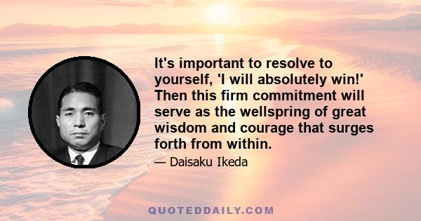 It's important to resolve to yourself, 'I will absolutely win!' Then this firm commitment will serve as the wellspring of great wisdom and courage that surges forth from within.