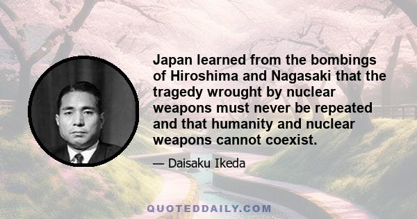 Japan learned from the bombings of Hiroshima and Nagasaki that the tragedy wrought by nuclear weapons must never be repeated and that humanity and nuclear weapons cannot coexist.