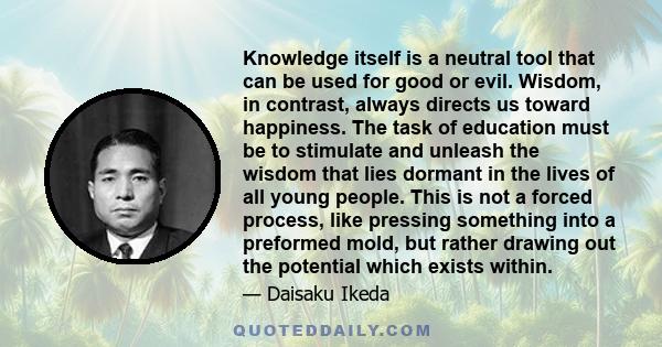 Knowledge itself is a neutral tool that can be used for good or evil. Wisdom, in contrast, always directs us toward happiness. The task of education must be to stimulate and unleash the wisdom that lies dormant in the