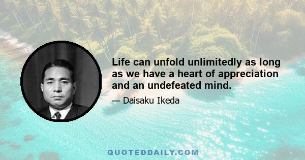 Life can unfold unlimitedly as long as we have a heart of appreciation and an undefeated mind.