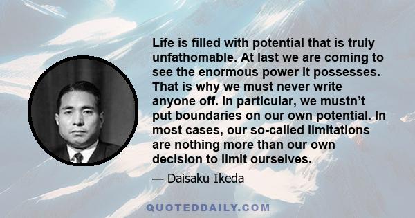 Life is filled with potential that is truly unfathomable. At last we are coming to see the enormous power it possesses. That is why we must never write anyone off. In particular, we mustn’t put boundaries on our own