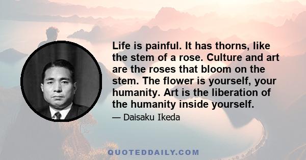 Life is painful. It has thorns, like the stem of a rose. Culture and art are the roses that bloom on the stem. The flower is yourself, your humanity. Art is the liberation of the humanity inside yourself.