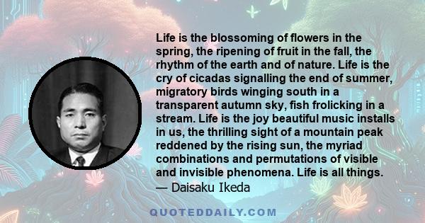 Life is the blossoming of flowers in the spring, the ripening of fruit in the fall, the rhythm of the earth and of nature. Life is the cry of cicadas signalling the end of summer, migratory birds winging south in a