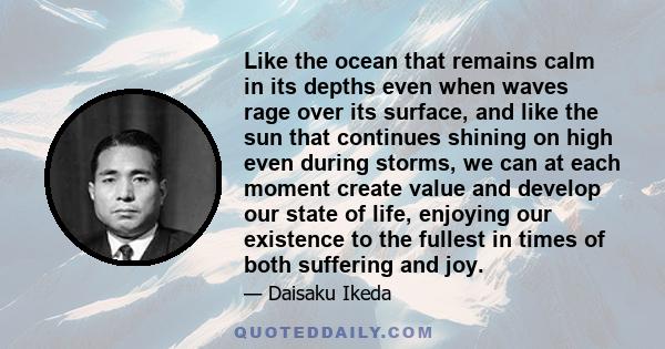 Like the ocean that remains calm in its depths even when waves rage over its surface, and like the sun that continues shining on high even during storms, we can at each moment create value and develop our state of life, 