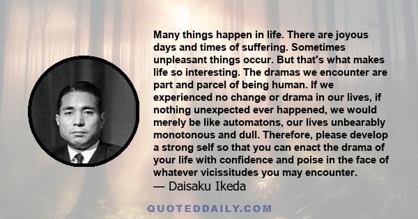 Many things happen in life. There are joyous days and times of suffering. Sometimes unpleasant things occur. But that's what makes life so interesting. The dramas we encounter are part and parcel of being human. If we