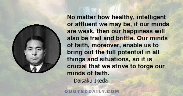 No matter how healthy, intelligent or affluent we may be, if our minds are weak, then our happiness will also be frail and brittle. Our minds of faith, moreover, enable us to bring out the full potential in all things