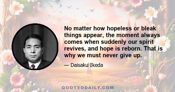 No matter how hopeless or bleak things appear, the moment always comes when suddenly our spirit revives, and hope is reborn. That is why we must never give up.