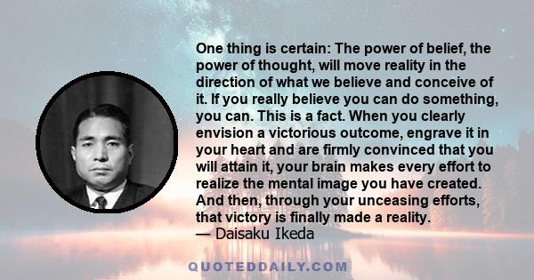 One thing is certain: The power of belief, the power of thought, will move reality in the direction of what we believe and conceive of it. If you really believe you can do something, you can. This is a fact. When you