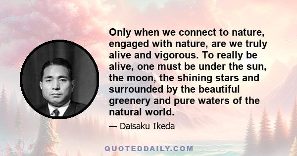 Only when we connect to nature, engaged with nature, are we truly alive and vigorous. To really be alive, one must be under the sun, the moon, the shining stars and surrounded by the beautiful greenery and pure waters