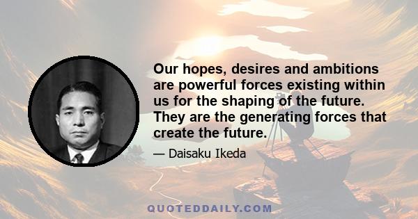 Our hopes, desires and ambitions are powerful forces existing within us for the shaping of the future. They are the generating forces that create the future.