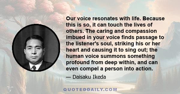 Our voice resonates with life. Because this is so, it can touch the lives of others. The caring and compassion imbued in your voice finds passage to the listener's soul, striking his or her heart and causing it to sing