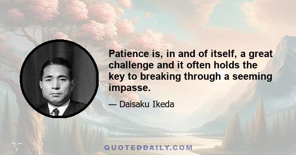 Patience is, in and of itself, a great challenge and it often holds the key to breaking through a seeming impasse.