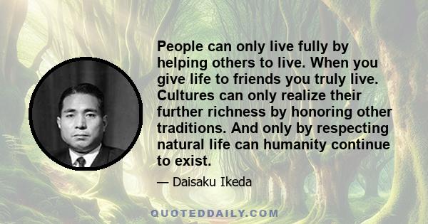 People can only live fully by helping others to live. When you give life to friends you truly live. Cultures can only realize their further richness by honoring other traditions. And only by respecting natural life can