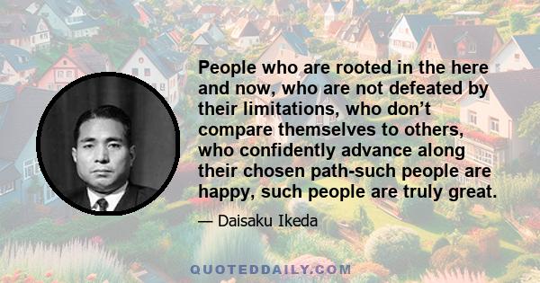 People who are rooted in the here and now, who are not defeated by their limitations, who don’t compare themselves to others, who confidently advance along their chosen path-such people are happy, such people are truly