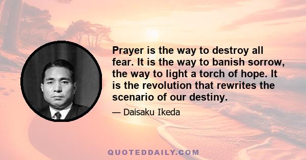 Prayer is the way to destroy all fear. It is the way to banish sorrow, the way to light a torch of hope. It is the revolution that rewrites the scenario of our destiny.