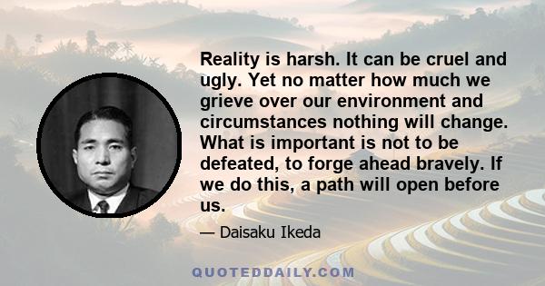 Reality is harsh. It can be cruel and ugly. Yet no matter how much we grieve over our environment and circumstances nothing will change. What is important is not to be defeated, to forge ahead bravely. If we do this, a