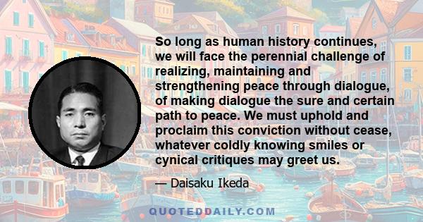 So long as human history continues, we will face the perennial challenge of realizing, maintaining and strengthening peace through dialogue, of making dialogue the sure and certain path to peace. We must uphold and