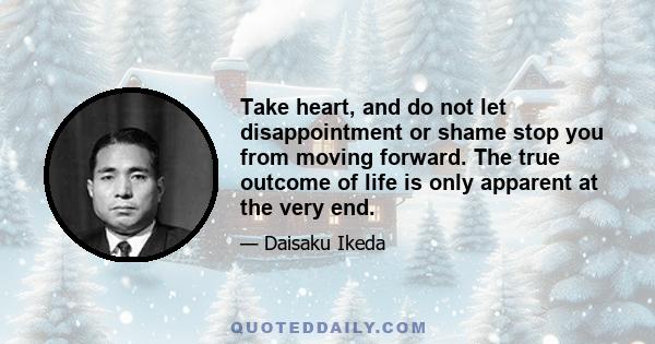 Take heart, and do not let disappointment or shame stop you from moving forward. The true outcome of life is only apparent at the very end.