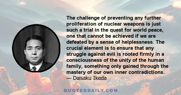 The challenge of preventing any further proliferation of nuclear weapons is just such a trial in the quest for world peace, one that cannot be achieved if we are defeated by a sense of helplessness. The crucial element