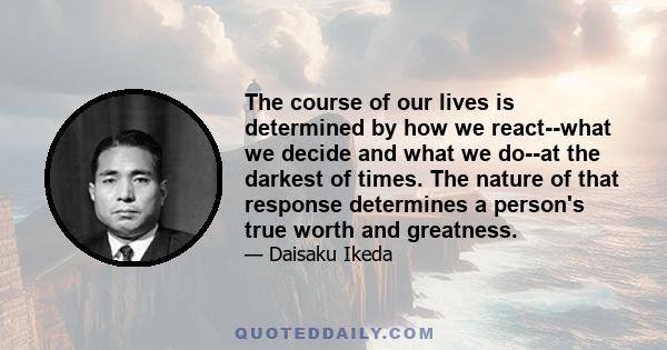 The course of our lives is determined by how we react--what we decide and what we do--at the darkest of times. The nature of that response determines a person's true worth and greatness.