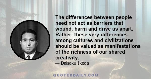 The differences between people need not act as barriers that wound, harm and drive us apart. Rather, these very differences among cultures and civilizations should be valued as manifestations of the richness of our