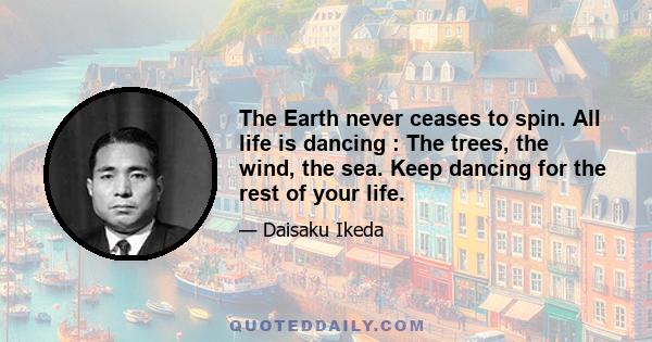 The Earth never ceases to spin. All life is dancing : The trees, the wind, the sea. Keep dancing for the rest of your life.