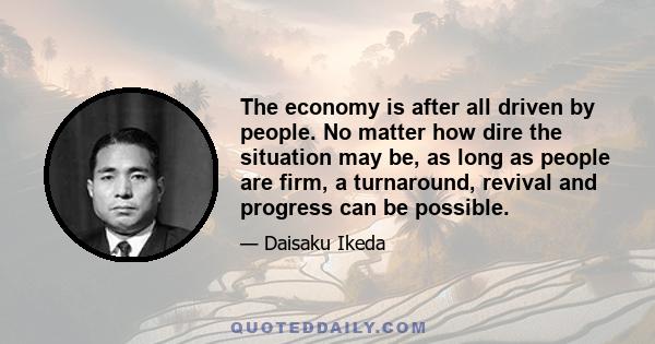 The economy is after all driven by people. No matter how dire the situation may be, as long as people are firm, a turnaround, revival and progress can be possible.