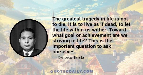 The greatest tragedy in life is not to die, it is to live as if dead, to let the life within us wither. Toward what goal or achievement are we striving in life? This is the important question to ask ourselves.