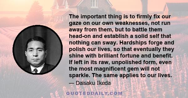 The important thing is to firmly fix our gaze on our own weaknesses, not run away from them, but to battle them head-on and establish a solid self that nothing can sway. Hardships forge and polish our lives, so that