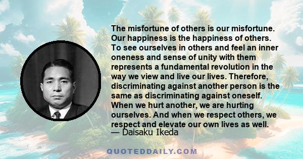 The misfortune of others is our misfortune. Our happiness is the happiness of others. To see ourselves in others and feel an inner oneness and sense of unity with them represents a fundamental revolution in the way we