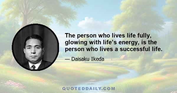 The person who lives life fully, glowing with life’s energy, is the person who lives a successful life.