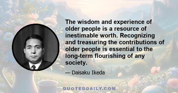 The wisdom and experience of older people is a resource of inestimable worth. Recognizing and treasuring the contributions of older people is essential to the long-term flourishing of any society.